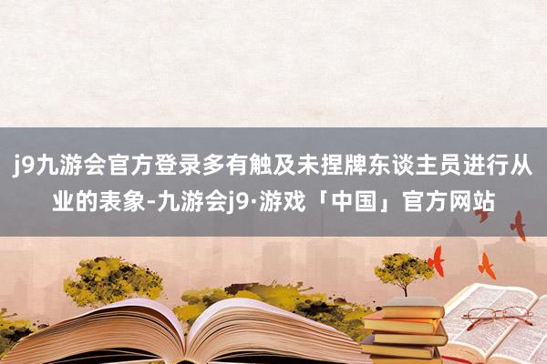 j9九游会官方登录多有触及未捏牌东谈主员进行从业的表象-九游会j9·游戏「中国」官方网站