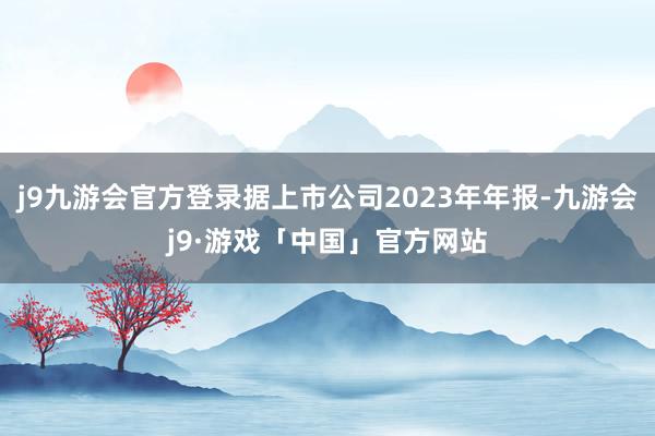 j9九游会官方登录据上市公司2023年年报-九游会j9·游戏「中国」官方网站