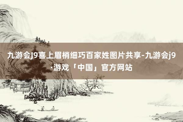 九游会J9喜上眉梢细巧百家姓图片共享-九游会j9·游戏「中国」官方网站