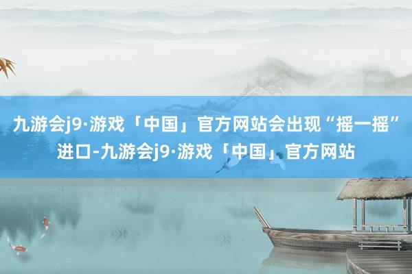 九游会j9·游戏「中国」官方网站会出现“摇一摇”进口-九游会j9·游戏「中国」官方网站