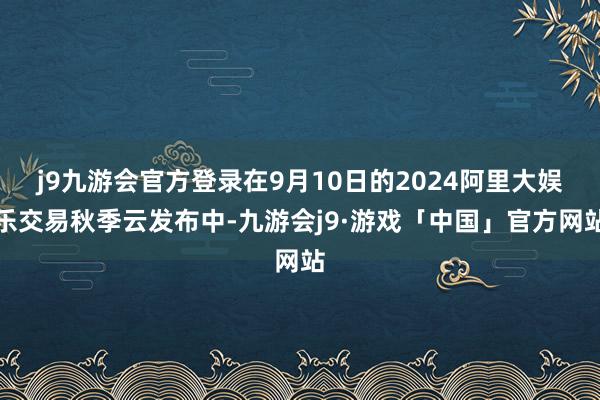 j9九游会官方登录在9月10日的2024阿里大娱乐交易秋季云发布中-九游会j9·游戏「中国」官方网站