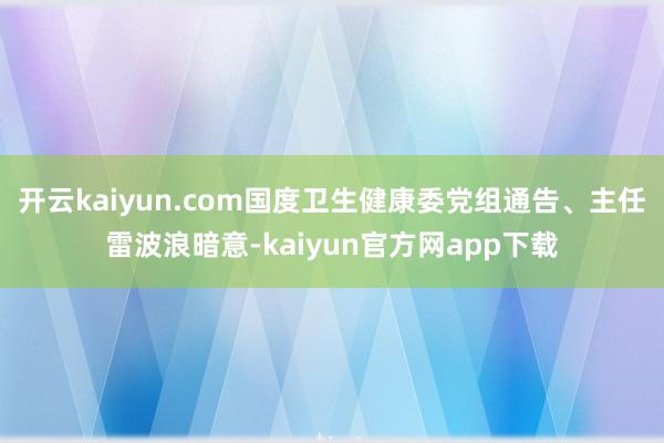 开云kaiyun.com国度卫生健康委党组通告、主任雷波浪暗意-kaiyun官方网app下载