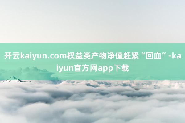 开云kaiyun.com权益类产物净值赶紧“回血”-kaiyun官方网app下载