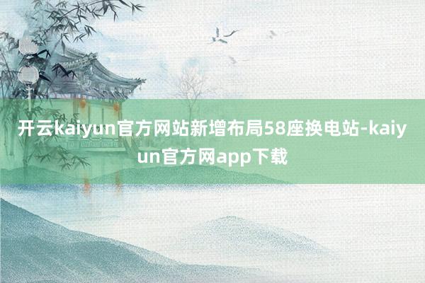 开云kaiyun官方网站新增布局58座换电站-kaiyun官方网app下载