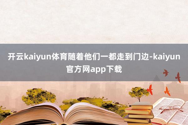 开云kaiyun体育随着他们一都走到门边-kaiyun官方网app下载