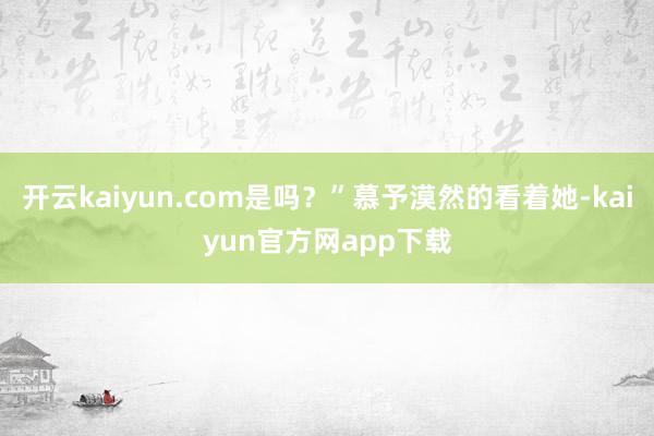 开云kaiyun.com是吗？”慕予漠然的看着她-kaiyun官方网app下载