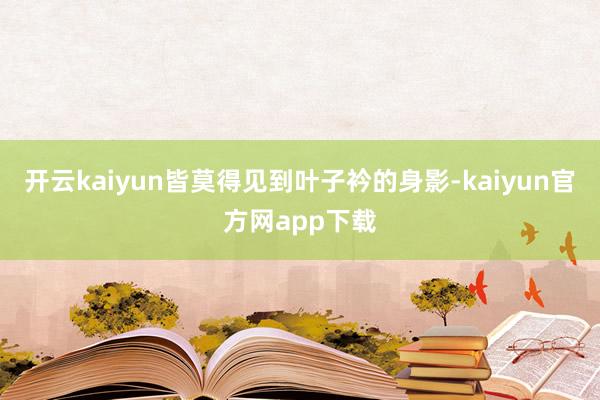 开云kaiyun皆莫得见到叶子衿的身影-kaiyun官方网app下载