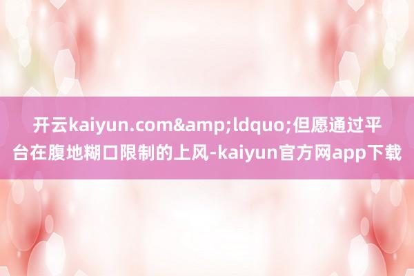 开云kaiyun.com&ldquo;但愿通过平台在腹地糊口限制的上风-kaiyun官方网app下载