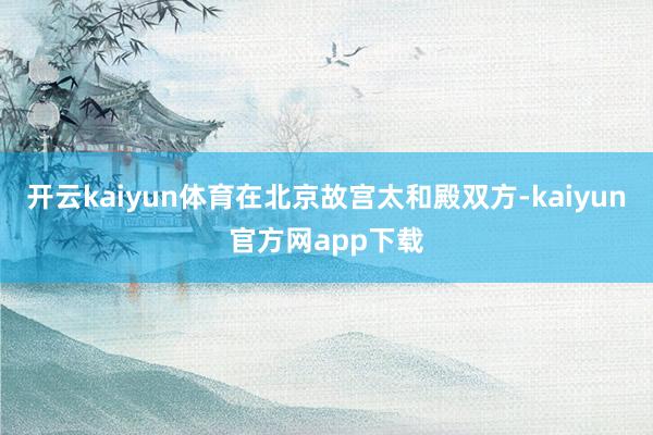 开云kaiyun体育在北京故宫太和殿双方-kaiyun官方网app下载