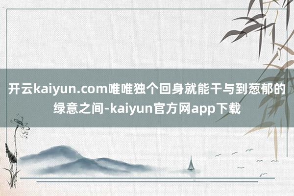 开云kaiyun.com唯唯独个回身就能干与到葱郁的绿意之间-kaiyun官方网app下载