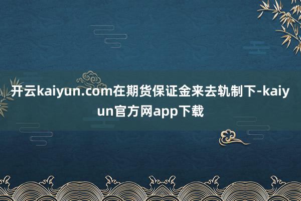 开云kaiyun.com在期货保证金来去轨制下-kaiyun官方网app下载