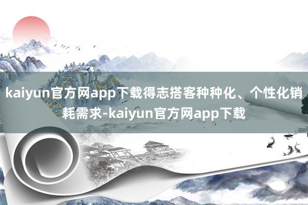 kaiyun官方网app下载得志搭客种种化、个性化销耗需求-kaiyun官方网app下载