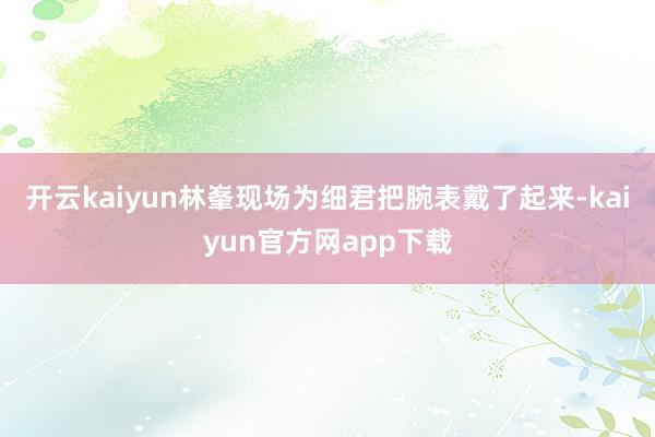 开云kaiyun林峯现场为细君把腕表戴了起来-kaiyun官方网app下载