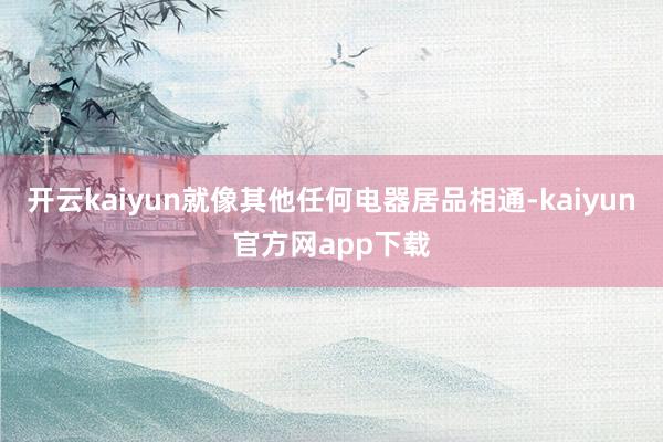 开云kaiyun就像其他任何电器居品相通-kaiyun官方网app下载