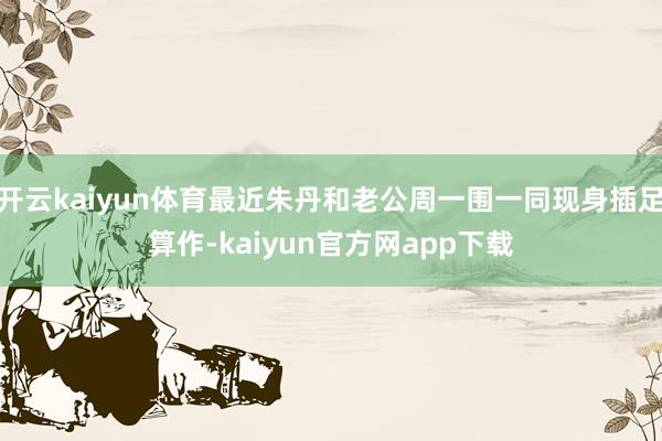 开云kaiyun体育最近朱丹和老公周一围一同现身插足算作-kaiyun官方网app下载