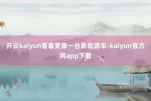 开云kaiyun看着更像一台新能源车-kaiyun官方网app下载