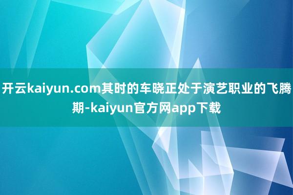 开云kaiyun.com其时的车晓正处于演艺职业的飞腾期-kaiyun官方网app下载