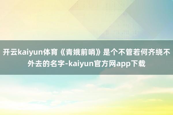 开云kaiyun体育《青娥前哨》是个不管若何齐绕不外去的名字-kaiyun官方网app下载