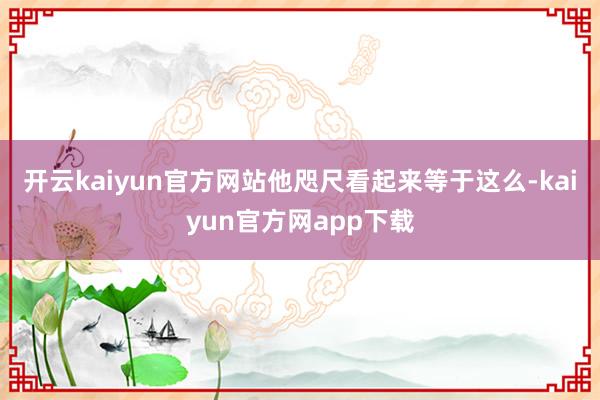 开云kaiyun官方网站他咫尺看起来等于这么-kaiyun官方网app下载