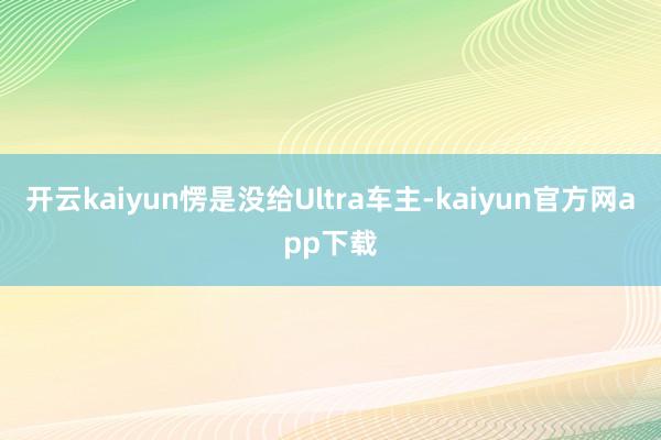 开云kaiyun愣是没给Ultra车主-kaiyun官方网app下载