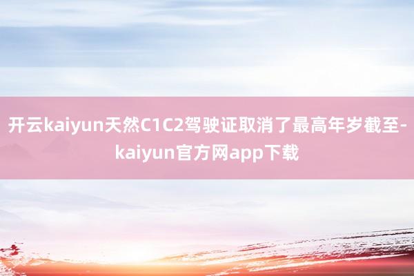 开云kaiyun天然C1C2驾驶证取消了最高年岁截至-kaiyun官方网app下载