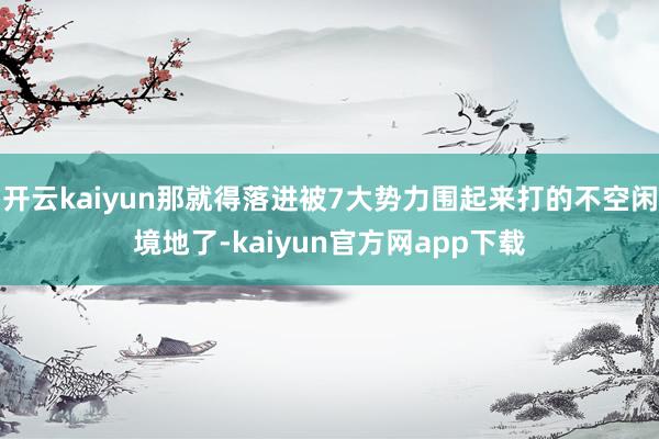 开云kaiyun那就得落进被7大势力围起来打的不空闲境地了-kaiyun官方网app下载