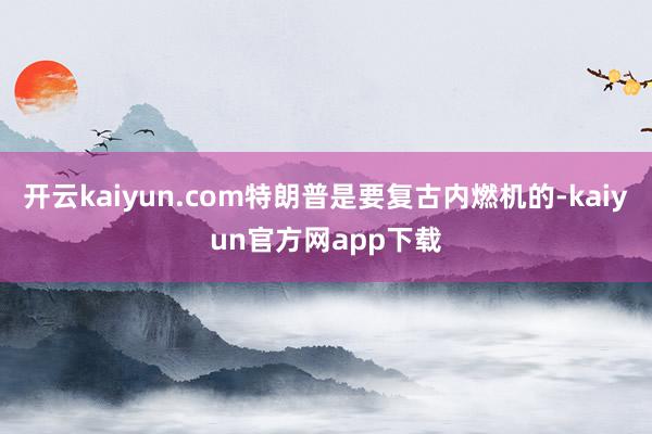 开云kaiyun.com特朗普是要复古内燃机的-kaiyun官方网app下载