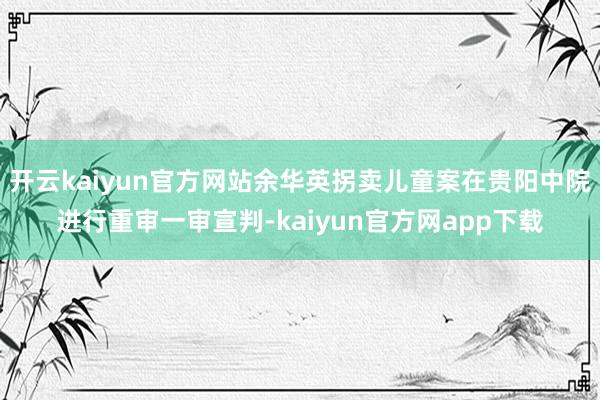 开云kaiyun官方网站余华英拐卖儿童案在贵阳中院进行重审一审宣判-kaiyun官方网app下载