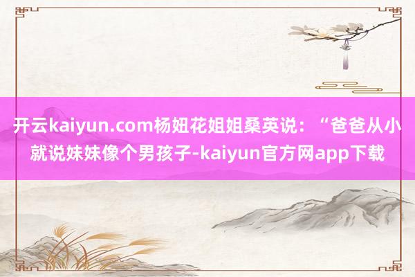 开云kaiyun.com杨妞花姐姐桑英说：“爸爸从小就说妹妹像个男孩子-kaiyun官方网app下载