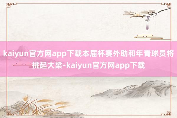 kaiyun官方网app下载本届杯赛外助和年青球员将挑起大梁-kaiyun官方网app下载