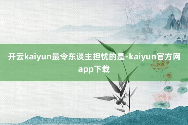 开云kaiyun　　最令东谈主担忧的是-kaiyun官方网app下载