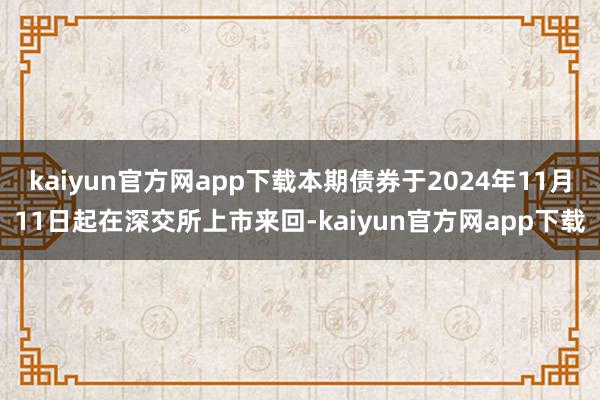 kaiyun官方网app下载本期债券于2024年11月11日起在深交所上市来回-kaiyun官方网app下载