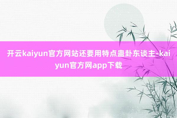 开云kaiyun官方网站还要用特点蛊卦东谈主-kaiyun官方网app下载