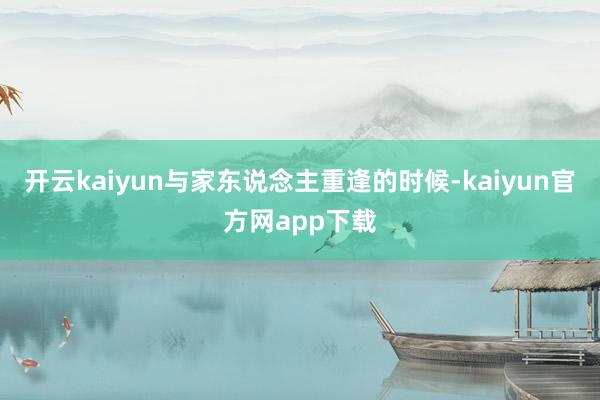 开云kaiyun与家东说念主重逢的时候-kaiyun官方网app下载