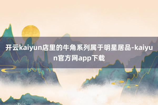 开云kaiyun店里的牛角系列属于明星居品-kaiyun官方网app下载