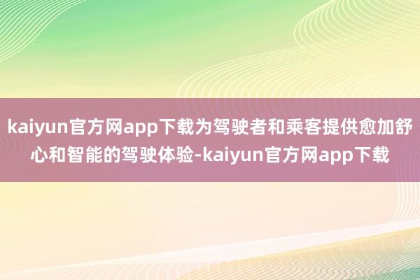 kaiyun官方网app下载为驾驶者和乘客提供愈加舒心和智能的驾驶体验-kaiyun官方网app下载