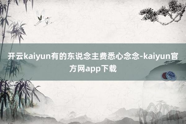 开云kaiyun有的东说念主费悉心念念-kaiyun官方网app下载