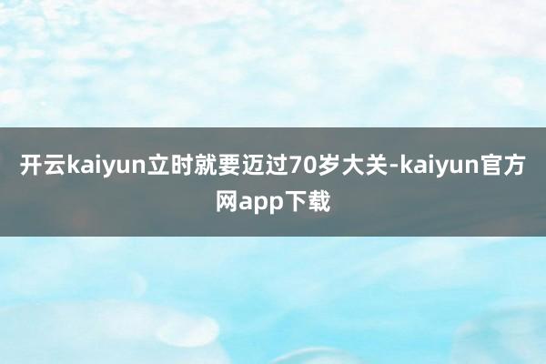 开云kaiyun立时就要迈过70岁大关-kaiyun官方网app下载