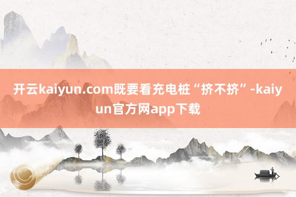 开云kaiyun.com既要看充电桩“挤不挤”-kaiyun官方网app下载