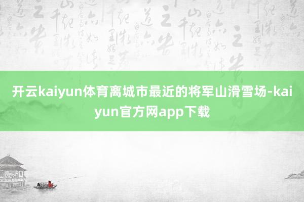 开云kaiyun体育离城市最近的将军山滑雪场-kaiyun官方网app下载