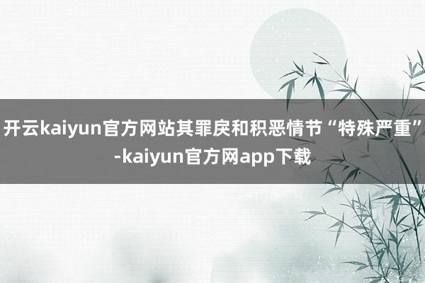 开云kaiyun官方网站其罪戾和积恶情节“特殊严重”-kaiyun官方网app下载