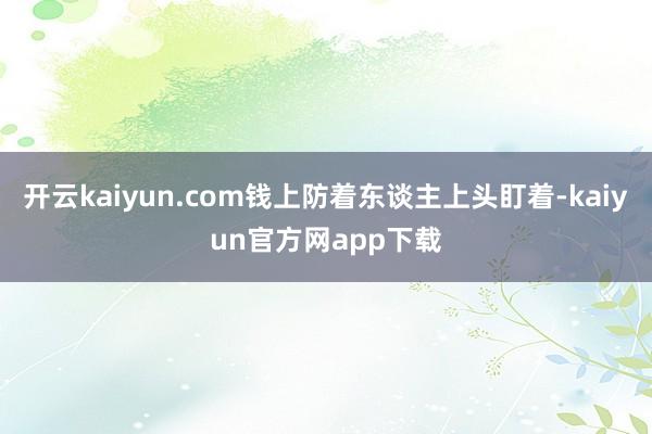 开云kaiyun.com钱上防着东谈主上头盯着-kaiyun官方网app下载