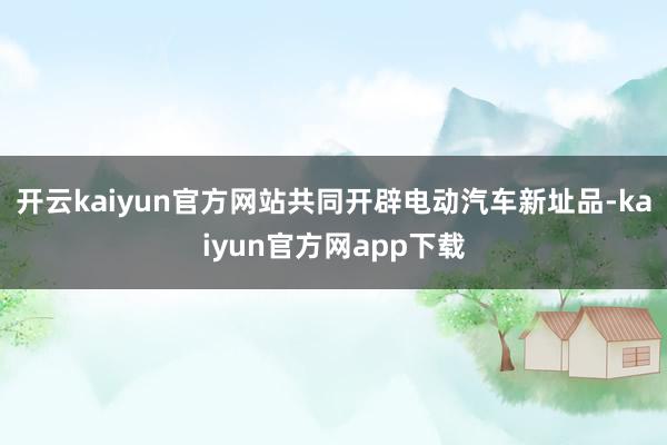 开云kaiyun官方网站共同开辟电动汽车新址品-kaiyun官方网app下载