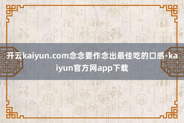 开云kaiyun.com念念要作念出最佳吃的口感-kaiyun官方网app下载