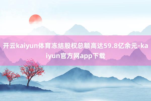 开云kaiyun体育冻结股权总额高达59.8亿余元-kaiyun官方网app下载