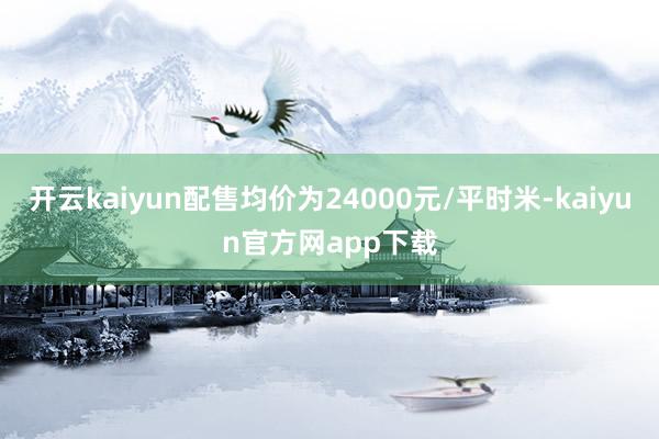 开云kaiyun配售均价为24000元/平时米-kaiyun官方网app下载