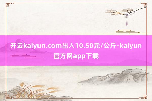 开云kaiyun.com出入10.50元/公斤-kaiyun官方网app下载