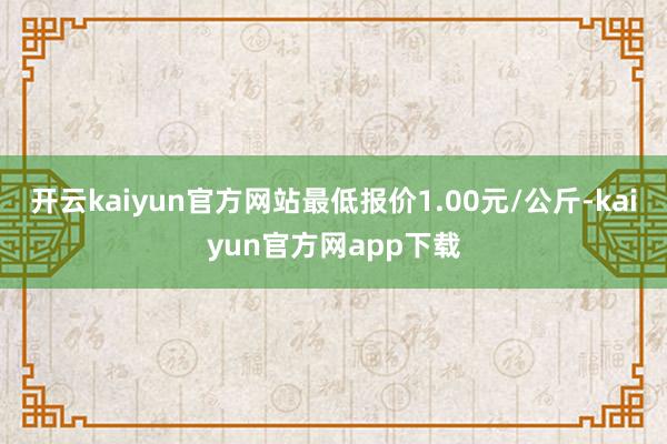 开云kaiyun官方网站最低报价1.00元/公斤-kaiyun官方网app下载