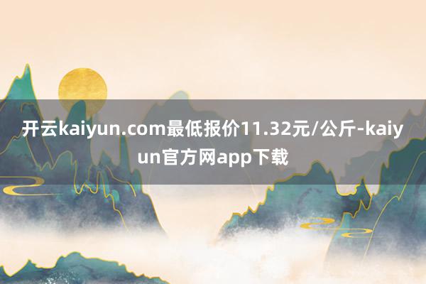 开云kaiyun.com最低报价11.32元/公斤-kaiyun官方网app下载