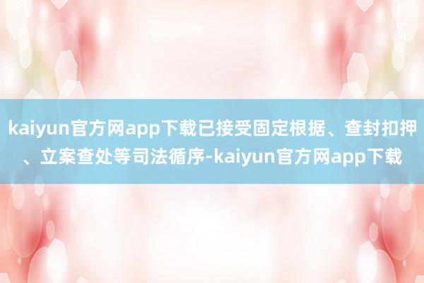 kaiyun官方网app下载已接受固定根据、查封扣押、立案查处等司法循序-kaiyun官方网app下载